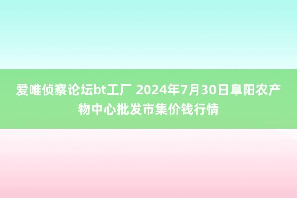 爱唯侦察论坛bt工厂 2024年7月30日阜阳农产物中心批发市集价钱行情