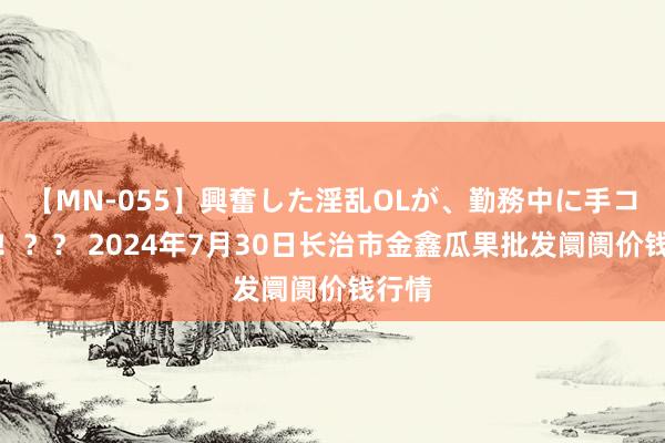 【MN-055】興奮した淫乱OLが、勤務中に手コキ！！？？ 2024年7月30日长治市金鑫瓜果批发阛阓价钱行情