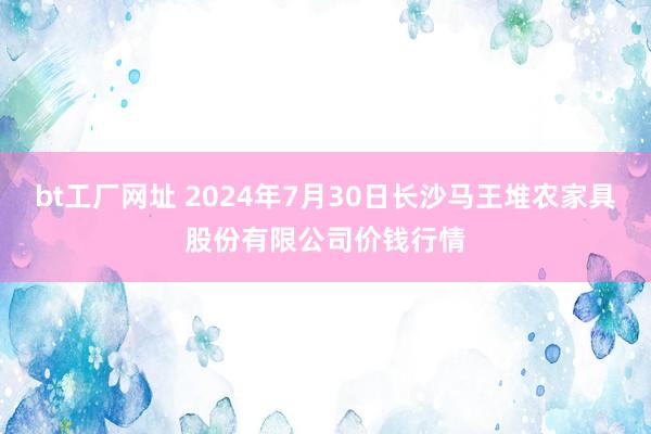 bt工厂网址 2024年7月30日长沙马王堆农家具股份有限公司价钱行情