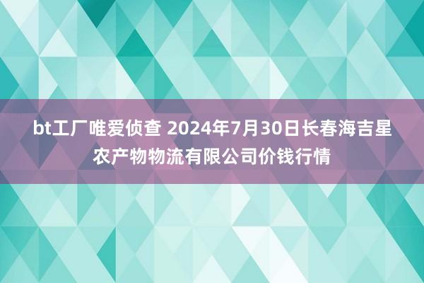 bt工厂唯爱侦查 2024年7月30日长春海吉星农产物物流有限公司价钱行情