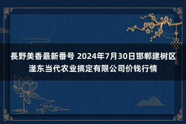 長野美香最新番号 2024年7月30日邯郸建树区滏东当代农业搞定有限公司价钱行情