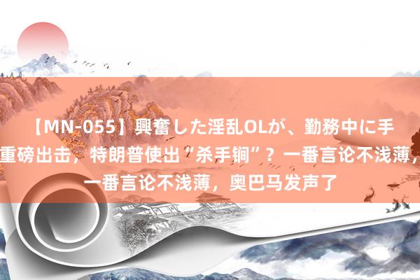 【MN-055】興奮した淫乱OLが、勤務中に手コキ！！？？ 重磅出击，特朗普使出“杀手锏”？一番言论不浅薄，奥巴马发声了