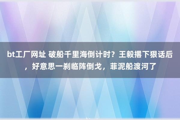 bt工厂网址 破船千里海倒计时？王毅撂下狠话后，好意思一刹临阵倒戈，菲泥船渡河了