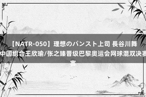 【NATR-050】理想のパンスト上司 長谷川舞 中国组合王欣瑜/张之臻晋级巴黎奥运会网球混双决赛