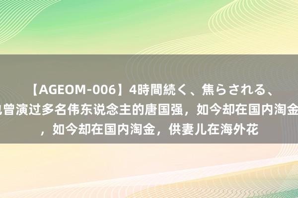 【AGEOM-006】4時間続く、焦らされる、すごい亀頭攻め 也曾演过多名伟东说念主的唐国强，如今却在国内淘金，供妻儿在海外花