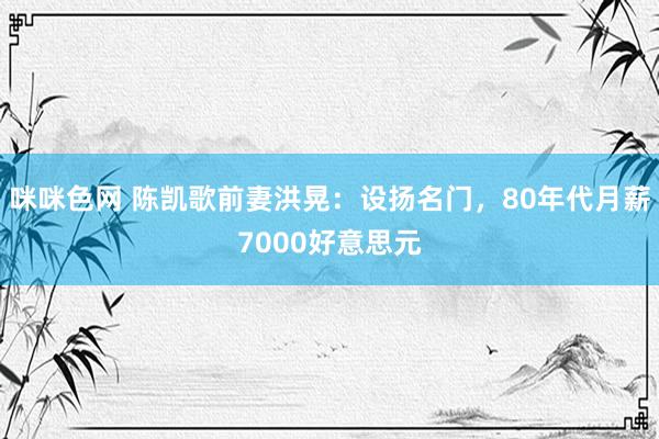 咪咪色网 陈凯歌前妻洪晃：设扬名门，80年代月薪7000好意思元