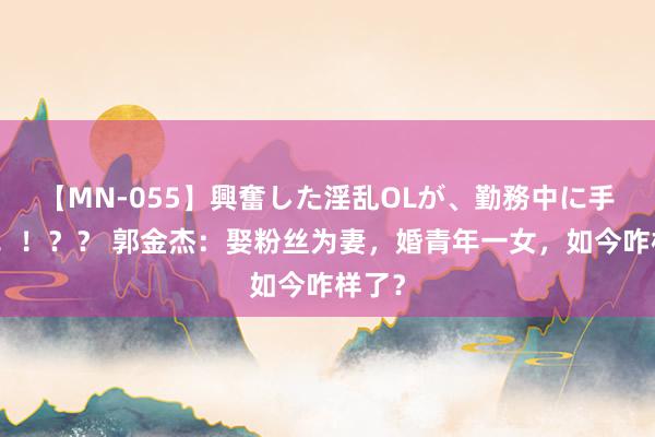 【MN-055】興奮した淫乱OLが、勤務中に手コキ！！？？ 郭金杰：娶粉丝为妻，婚青年一女，如今咋样了？