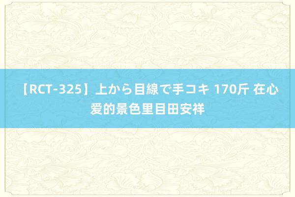 【RCT-325】上から目線で手コキ 170斤 在心爱的景色里目田安祥