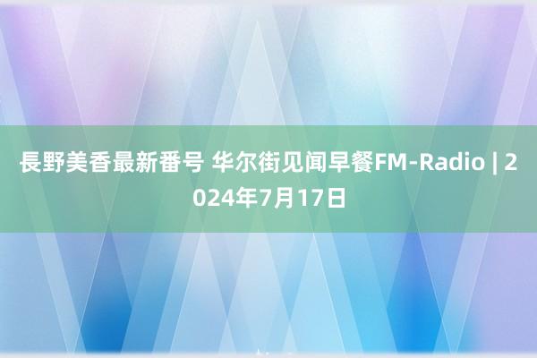 長野美香最新番号 华尔街见闻早餐FM-Radio | 2024年7月17日