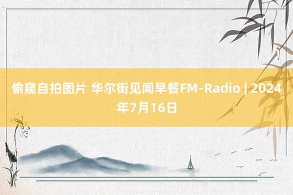 偷窥自拍图片 华尔街见闻早餐FM-Radio | 2024年7月16日