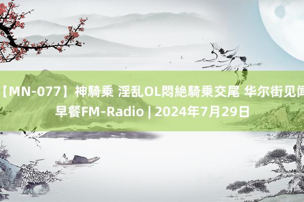 【MN-077】神騎乗 淫乱OL悶絶騎乗交尾 华尔街见闻早餐FM-Radio | 2024年7月29日