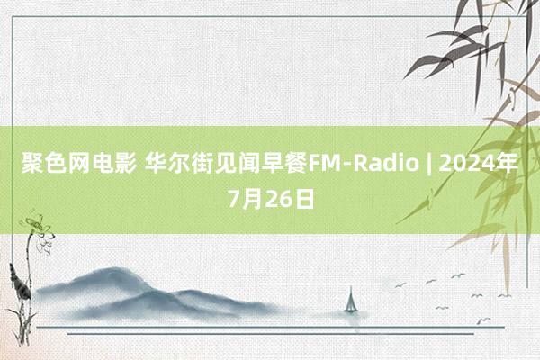 聚色网电影 华尔街见闻早餐FM-Radio | 2024年7月26日