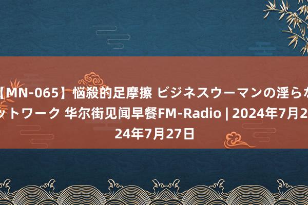 【MN-065】悩殺的足摩擦 ビジネスウーマンの淫らなフットワーク 华尔街见闻早餐FM-Radio | 2024年7月27日