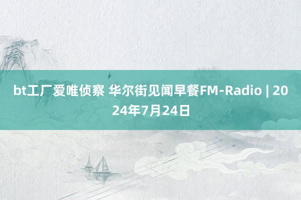 bt工厂爱唯侦察 华尔街见闻早餐FM-Radio | 2024年7月24日