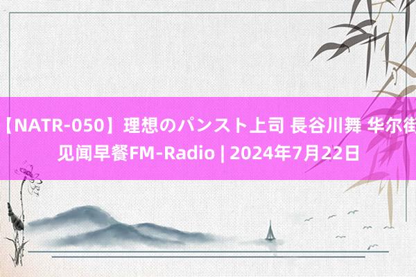 【NATR-050】理想のパンスト上司 長谷川舞 华尔街见闻早餐FM-Radio | 2024年7月22日