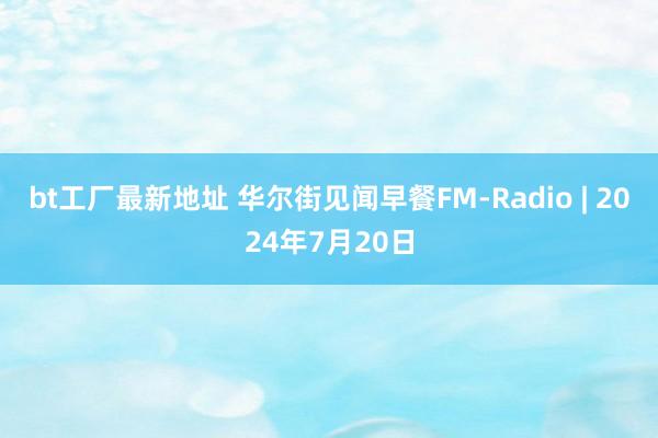 bt工厂最新地址 华尔街见闻早餐FM-Radio | 2024年7月20日