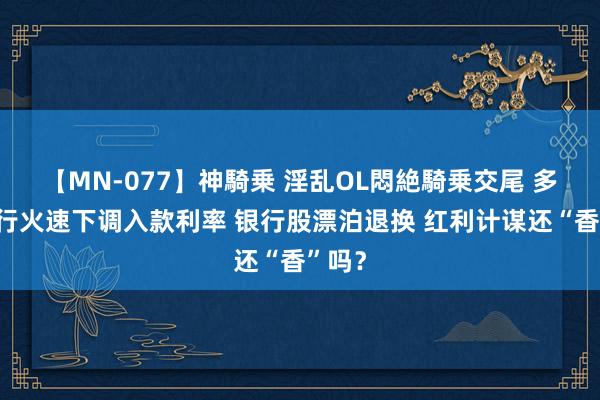 【MN-077】神騎乗 淫乱OL悶絶騎乗交尾 多家银行火速下调入款利率 银行股漂泊退换 红利计谋还“香”吗？