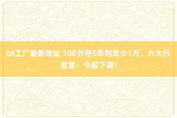 bt工厂最新地址 100万存5年利息少1万，六大行官宣：今起下调！