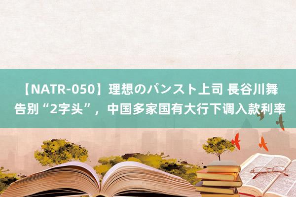 【NATR-050】理想のパンスト上司 長谷川舞 告别“2字头”，中国多家国有大行下调入款利率