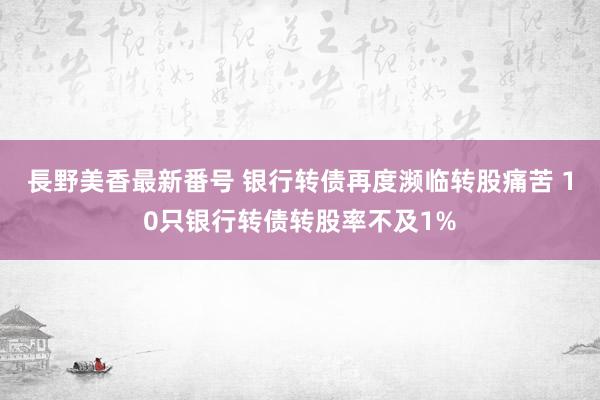 長野美香最新番号 银行转债再度濒临转股痛苦 10只银行转债转股率不及1%