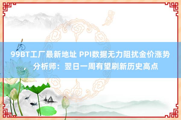 99BT工厂最新地址 PPI数据无力阻扰金价涨势， 分析师：翌日一周有望刷新历史高点