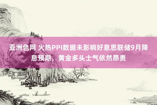 亚洲色网 火热PPI数据未影响好意思联储9月降息预期，黄金多头士气依然昂贵