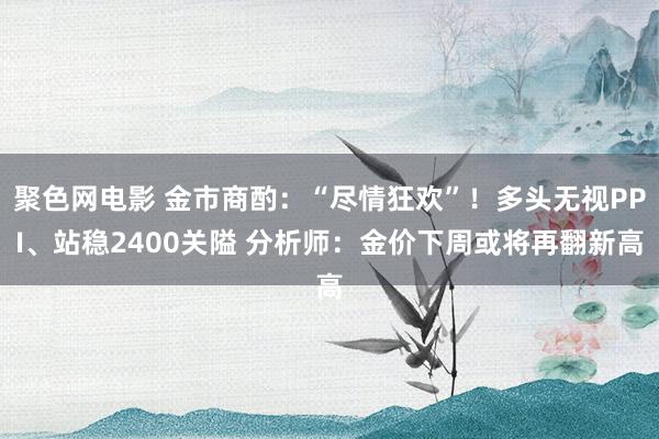 聚色网电影 金市商酌：“尽情狂欢”！多头无视PPI、站稳2400关隘 分析师：金价下周或将再翻新高