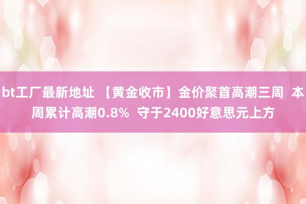 bt工厂最新地址 【黄金收市】金价聚首高潮三周  本周累计高潮0.8%  守于2400好意思元上方