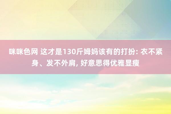 咪咪色网 这才是130斤姆妈该有的打扮: 衣不紧身、发不外肩， 好意思得优雅显瘦