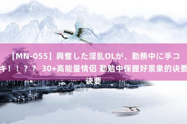 【MN-055】興奮した淫乱OLが、勤務中に手コキ！！？？ 30+高能量情侣 勤勉中保握好景象的诀要