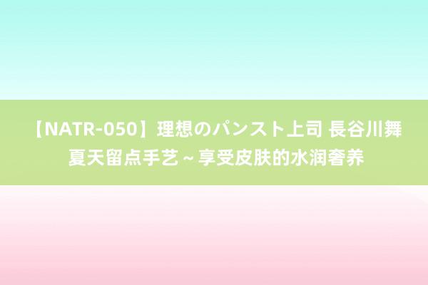 【NATR-050】理想のパンスト上司 長谷川舞 夏天留点手艺～享受皮肤的水润奢养