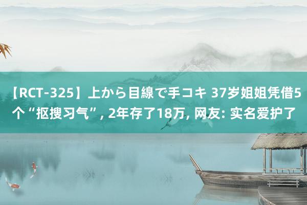 【RCT-325】上から目線で手コキ 37岁姐姐凭借5个“抠搜习气”， 2年存了18万， 网友: 实名爱护了