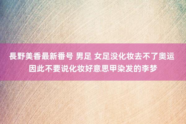 長野美香最新番号 男足 女足没化妆去不了奥运 因此不要说化妆好意思甲染发的李梦