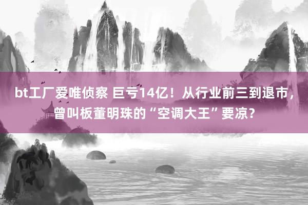 bt工厂爱唯侦察 巨亏14亿！从行业前三到退市，曾叫板董明珠的“空调大王”要凉？