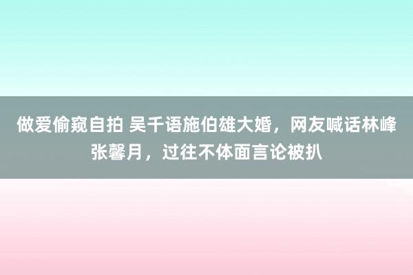 做爱偷窥自拍 吴千语施伯雄大婚，网友喊话林峰张馨月，过往不体面言论被扒