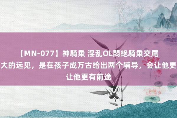 【MN-077】神騎乗 淫乱OL悶絶騎乗交尾 父母最大的远见，是在孩子成万古给出两个辅导，会让他更有前途