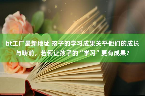 bt工厂最新地址 孩子的学习成果关乎他们的成长与畴前，若何让孩子的“学习”更有成果？