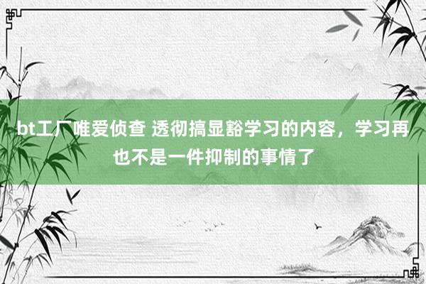 bt工厂唯爱侦查 透彻搞显豁学习的内容，学习再也不是一件抑制的事情了