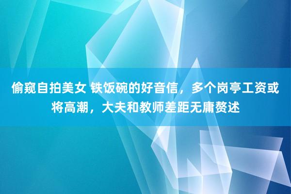 偷窥自拍美女 铁饭碗的好音信，多个岗亭工资或将高潮，大夫和教师差距无庸赘述