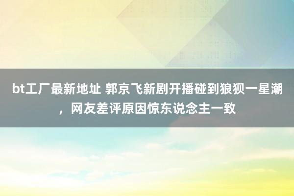 bt工厂最新地址 郭京飞新剧开播碰到狼狈一星潮，网友差评原因惊东说念主一致