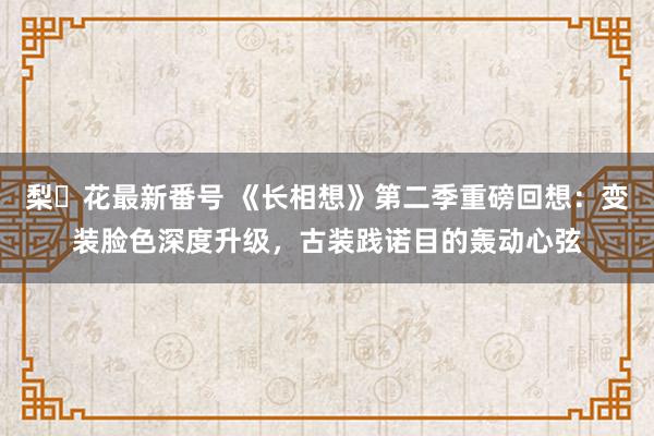 梨々花最新番号 《长相想》第二季重磅回想：变装脸色深度升级，古装践诺目的轰动心弦