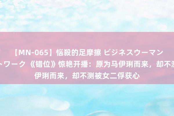 【MN-065】悩殺的足摩擦 ビジネスウーマンの淫らなフットワーク 《错位》惊艳开播：原为马伊琍而来，却不测被女二俘获心