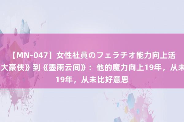 【MN-047】女性社員のフェラチオ能力向上活動 从《八大豪侠》到《墨雨云间》：他的魔力向上19年，从未比好意思