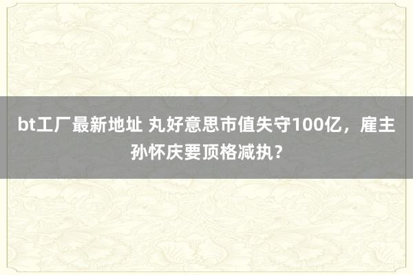 bt工厂最新地址 丸好意思市值失守100亿，雇主孙怀庆要顶格减执？