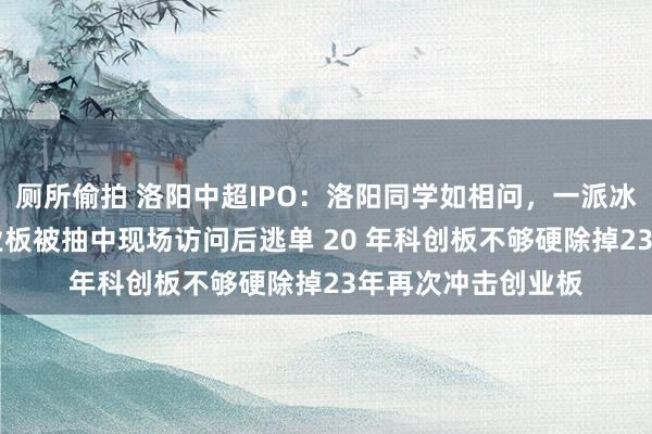 厕所偷拍 洛阳中超IPO：洛阳同学如相问，一派冰心在上市19年创业板被抽中现场访问后逃单 20 年科创板不够硬除掉23年再次冲击创业板