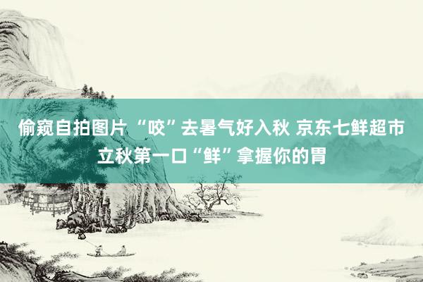 偷窥自拍图片 “咬”去暑气好入秋 京东七鲜超市立秋第一口“鲜”拿握你的胃