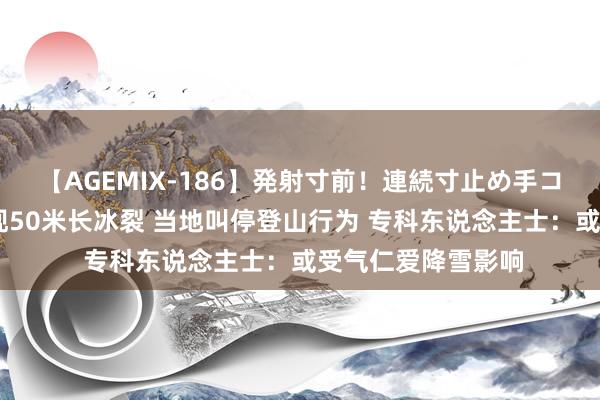 【AGEMIX-186】発射寸前！連続寸止め手コキ 甘孜一雪山出现50米长冰裂 当地叫停登山行为 专科东说念主士：或受气仁爱降雪影响