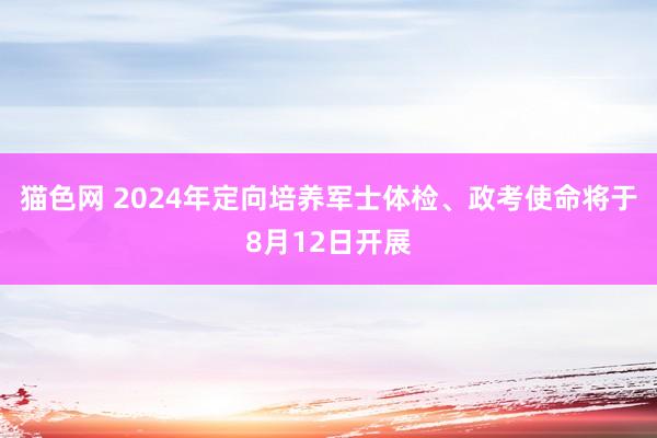 猫色网 2024年定向培养军士体检、政考使命将于8月12日开展