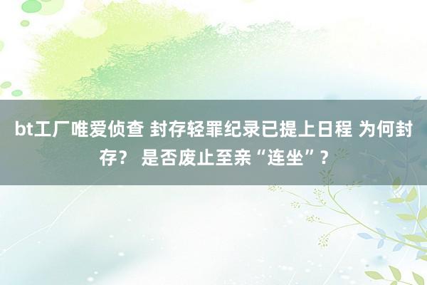 bt工厂唯爱侦查 封存轻罪纪录已提上日程 为何封存？ 是否废止至亲“连坐”？