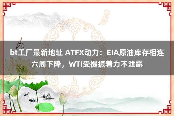 bt工厂最新地址 ATFX动力：EIA原油库存相连六周下降，WTI受提振着力不泄露